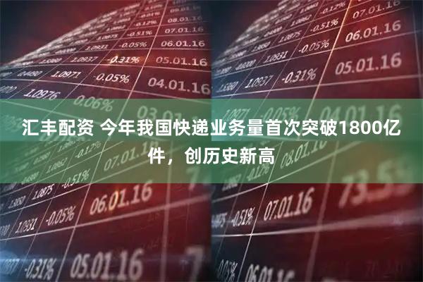 汇丰配资 今年我国快递业务量首次突破1800亿件，创历史新高
