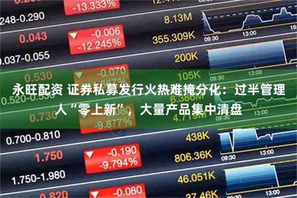 永旺配资 证券私募发行火热难掩分化：过半管理人“零上新”，大量产品集中清盘