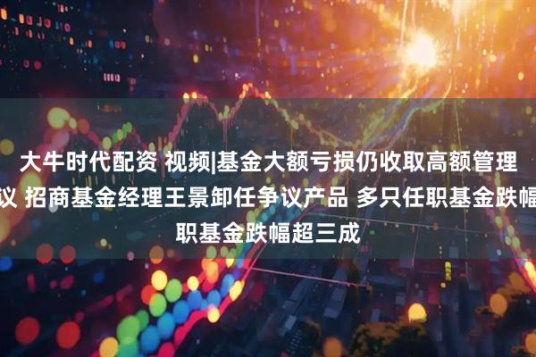 大牛时代配资 视频|基金大额亏损仍收取高额管理费引热议 招商基金经理王景卸任争议产品 多只任职基金跌幅超三成