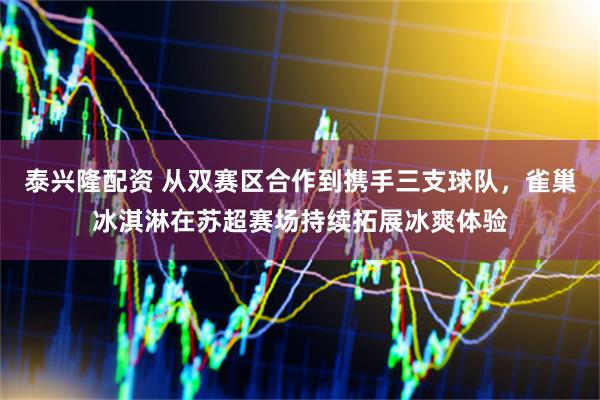 泰兴隆配资 从双赛区合作到携手三支球队，雀巢冰淇淋在苏超赛场持续拓展冰爽体验