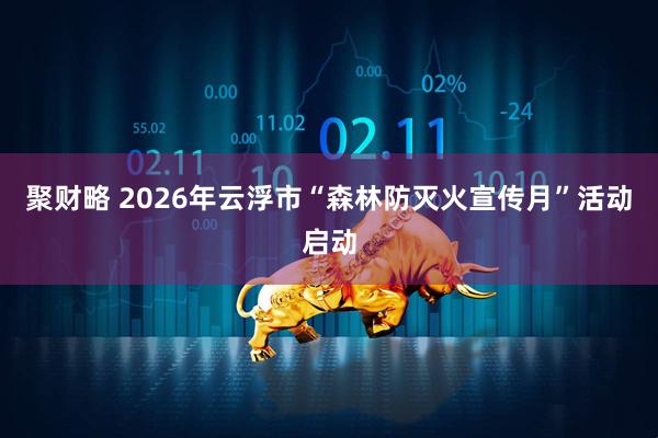 聚财略 2026年云浮市“森林防灭火宣传月”活动启动